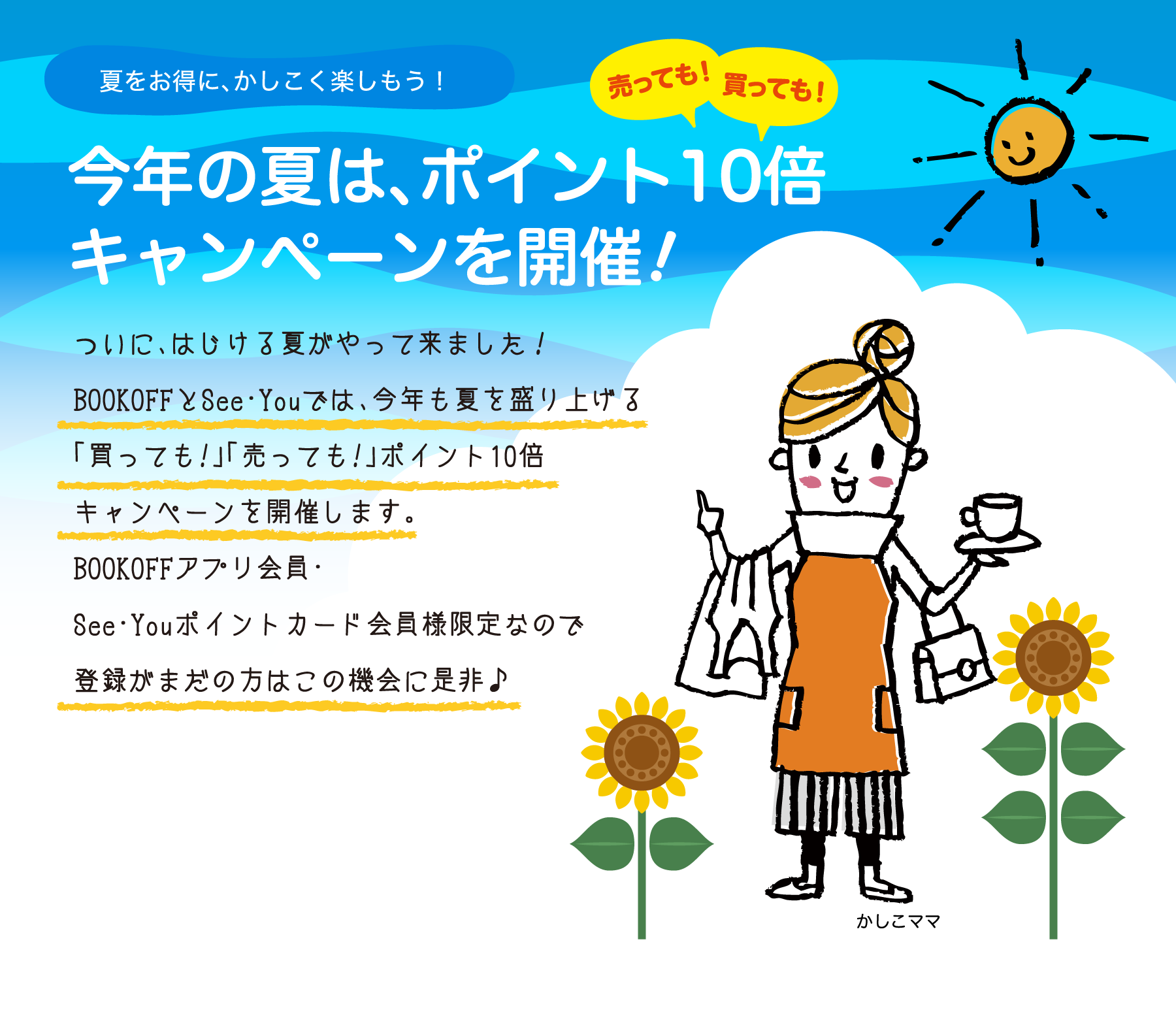 夏をお得に、かしこく楽しもう！今年の夏は、売っても！買っても！ポイント10倍キャンペーンを開催!ついに、はじける夏がやって来ました！BOOKOFFとSee・Youでは、今年も夏を盛り上げる「買っても!」「売っても!」ポイント10倍キャンペーンを開催します。BOOKOFFアプリ会員・See・Youポイントカード会員様限定なので登録がまだの方はこの機会に是非♪