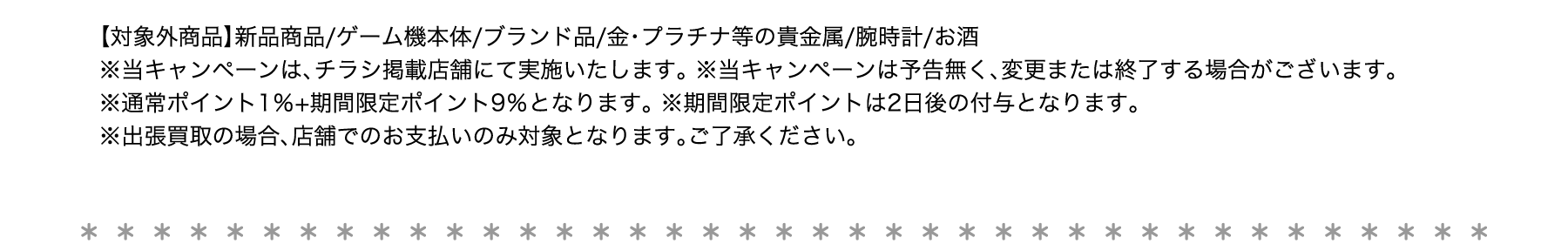 【対象外商品】新品商品/ゲーム機本体/ブランド品/金・プラチナ等の貴金属/腕時計/お酒 ※当キャンペーンは、チラシ掲載店舗にて実施いたします。 ※当キャンペーンは予告無く、変更または終了する場合がございます。 ※通常ポイント1％+期間限定ポイント9％となります。 ※期間限定ポイントは2日後の付与となります。 ※出張買取の場合、店舗でのお支払いのみ対象となります。ご了承ください。