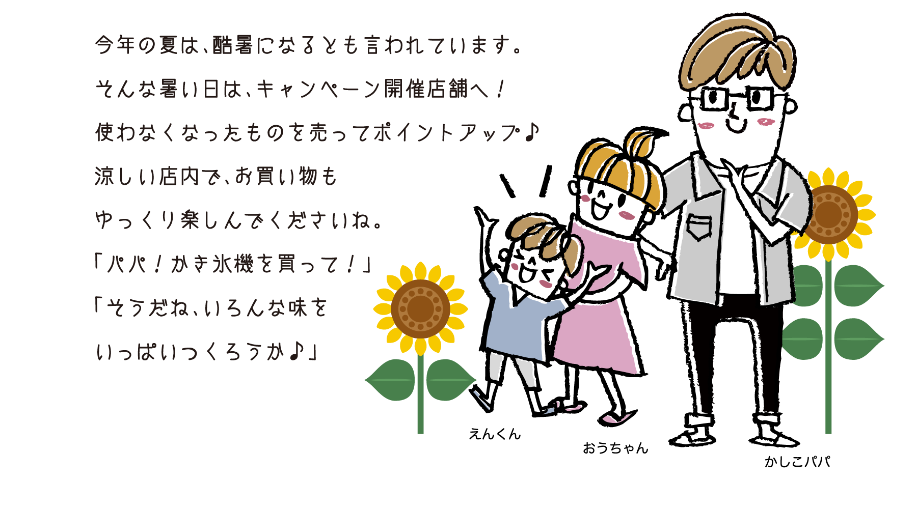 今年の夏は、酷暑になるとも言われています。そんな暑い日は、キャンペーン開催店舗へ！使わなくなったものを売ってポイントアップ♪涼しい店内で、お買い物もゆっくり楽しんでくださいね。「パパ！かき氷機を買って！」「そうだね、いろんな味をいっぱいつくろうか♪」