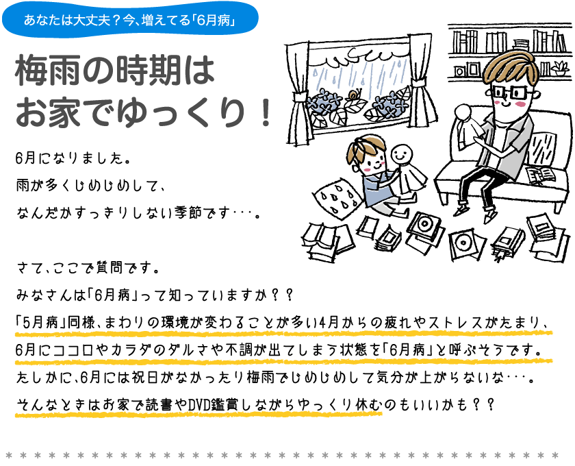あなたは大丈夫？今、増えてる「6月病」梅雨の時期はお家でゆっくり！6月になりました。雨が多くじめじめして、なんだかすっきりしない季節です･･･。さて、ここで質問です。みなさんは「6月病」って知っていますか？？「5月病」同様、まわりの環境が変わることが多い4月からの疲れやストレスがたまり、6月にココロやカラダのダルさや不調が出てしまう状態を「6月病」と呼ぶそうです。たしかに、6月には祝日がなかったり梅雨でじめじめして気分が上がらないな･･･。そんなときはお家で読書やDVD鑑賞しながらゆっくり休むのもいいかも？？