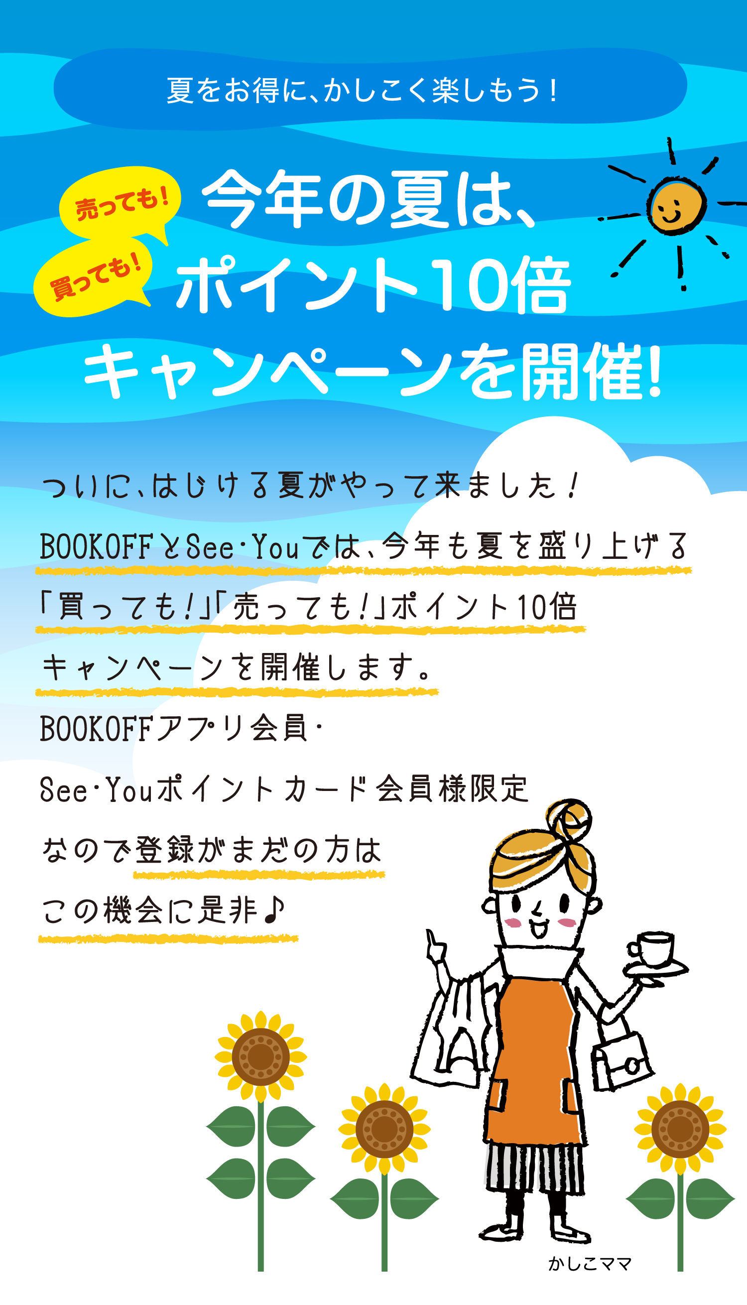 夏をお得に、かしこく楽しもう！今年の夏は、売っても！買っても！ポイント10倍キャンペーンを開催!ついに、はじける夏がやって来ました！BOOKOFFとSee・Youでは、今年も夏を盛り上げる「買っても!」「売っても!」ポイント10倍キャンペーンを開催します。BOOKOFFアプリ会員・See・Youポイントカード会員様限定なので登録がまだの方はこの機会に是非♪
