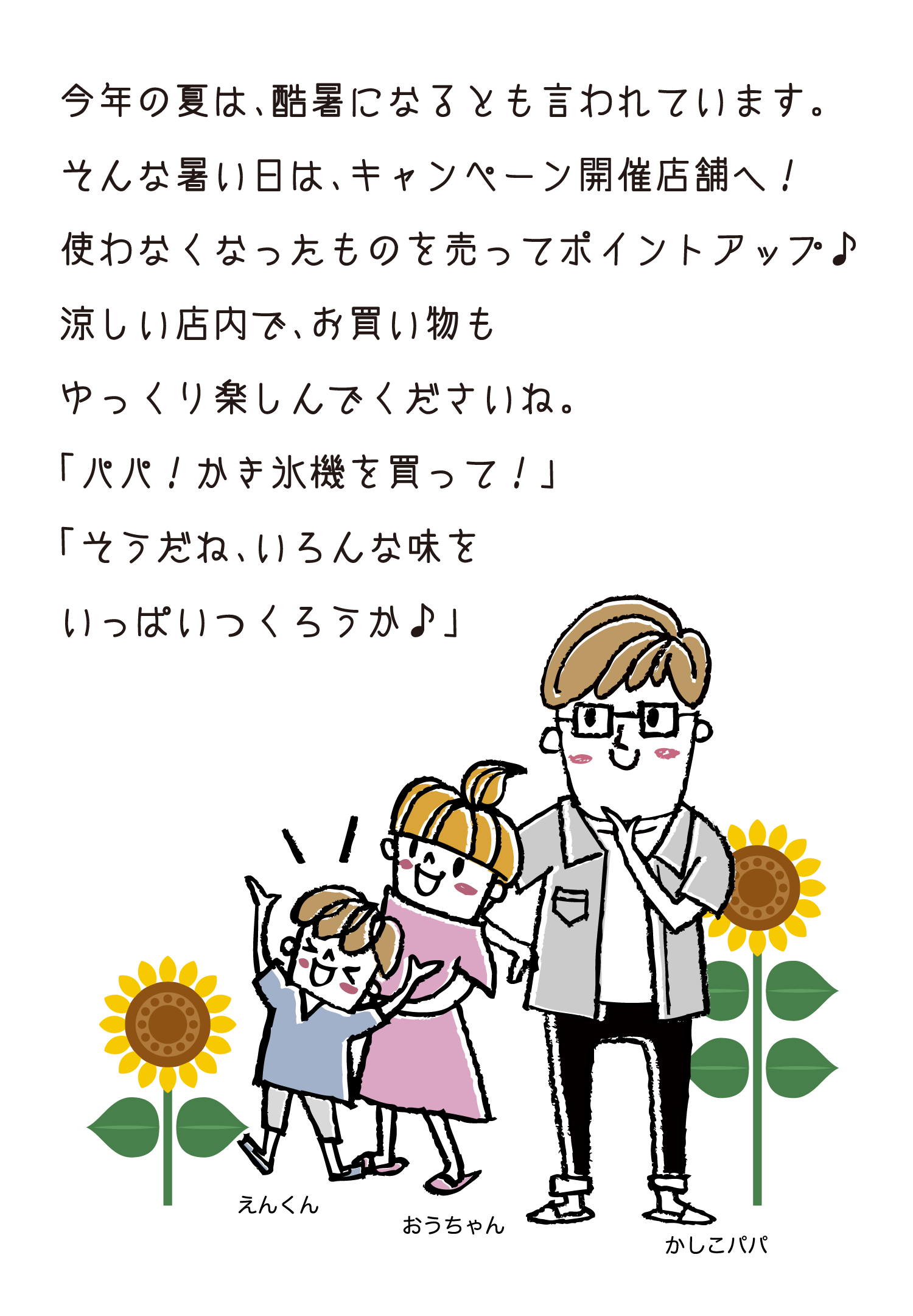 今年の夏は、酷暑になるとも言われています。そんな暑い日は、キャンペーン開催店舗へ！使わなくなったものを売ってポイントアップ♪涼しい店内で、お買い物もゆっくり楽しんでくださいね。「パパ！かき氷機を買って！」「そうだね、いろんな味をいっぱいつくろうか♪」