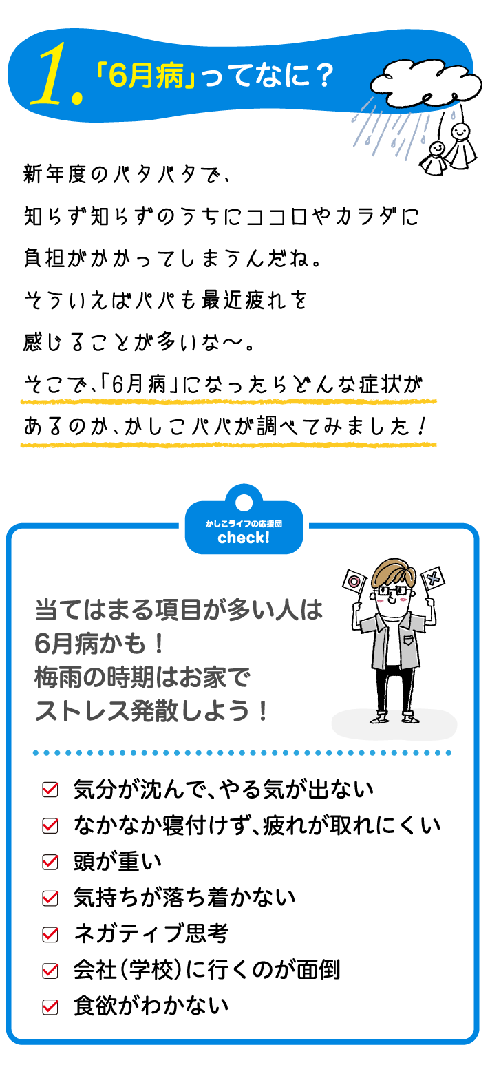 「6月病」ってなに？新年度のバタバタで、知らず知らずのうちにココロやカラダに負担がかかってしまうんだね。そういえばパパも最近疲れを感じることが多いな〜。そこで、「6月病」になったらどんな症状があるのか、かしこパパが調べてみました！当てはまる項目が多い人は6月病かも！梅雨の時期はお家でストレス発散しよう！気分が沈んで、やる気が出ない・なかなか寝付けず、疲れが取れにくい・頭が重い・気持ちが落ち着かない・ネガティブ思考・会社（学校）に行くのが面倒・食欲がわかない