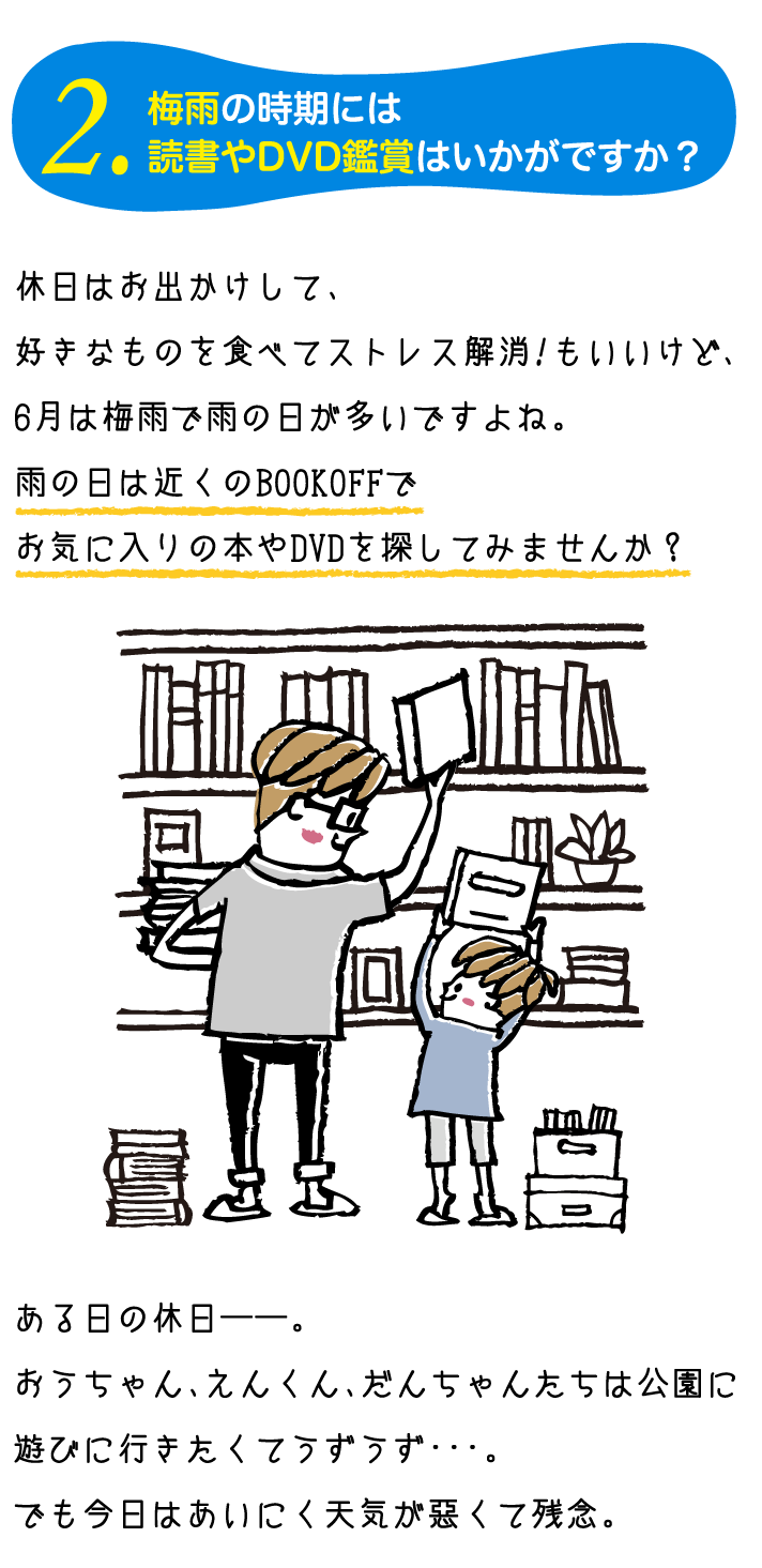 休日はお出かけして、好きなものを食べてストレス解消！もいいけど、6月は梅雨で雨の日が多いですよね。雨の日は近くのBOOKOFFでお気に入りの本やDVDを探してみませんか？ある日の休日——。おうちゃん、えんくん、だんちゃんたちは公園に遊びに行きたくてうずうず･･･。でも今日はあいにく天気が悪くて残念。