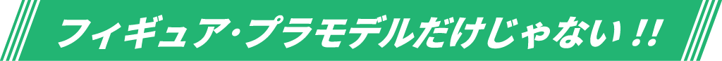 フィギュア･プラモデルだけじゃない